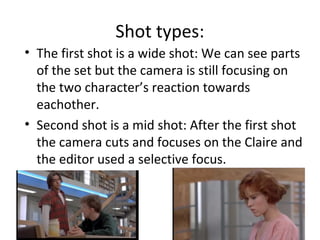 Shot types: 
• The first shot is a wide shot: We can see parts 
of the set but the camera is still focusing on 
the two character’s reaction towards 
eachother. 
• Second shot is a mid shot: After the first shot 
the camera cuts and focuses on the Claire and 
the editor used a selective focus. 
 