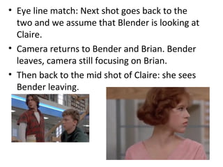 • Eye line match: Next shot goes back to the 
two and we assume that Blender is looking at 
Claire. 
• Camera returns to Bender and Brian. Bender 
leaves, camera still focusing on Brian. 
• Then back to the mid shot of Claire: she sees 
Bender leaving. 
 