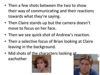 • Then a few shots between the two to show 
their way of communicating and their reactions 
towards what they’re saying. 
• Then Claire stands up but the camera doesn’t 
move to focus on her face. 
• Then we see quick shot of Andrew’s reaction. 
• Then a selective focus of Brian looking at Claire 
leaving in the background. 
• Mid shots of the characters looking at 
eachother 
 