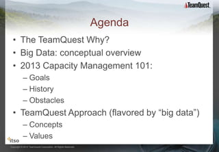Agenda
  • The TeamQuest Why?
  • Big Data: conceptual overview
  • 2013 Capacity Management 101:
           – Goals
           – History
           – Obstacles
  • TeamQuest Approach (flavored by “big data”)
           – Concepts
           – Values
Copyright © 2012 TeamQuest Corporation. All Rights Reserved.
 