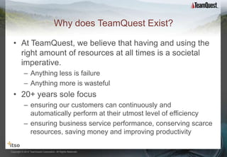 Why does TeamQuest Exist?

  • At TeamQuest, we believe that having and using the
    right amount of resources at all times is a societal
    imperative.
           – Anything less is failure
           – Anything more is wasteful
  • 20+ years sole focus
           – ensuring our customers can continuously and
             automatically perform at their utmost level of efficiency
           – ensuring business service performance, conserving scarce
             resources, saving money and improving productivity

Copyright © 2012 TeamQuest Corporation. All Rights Reserved.
 
