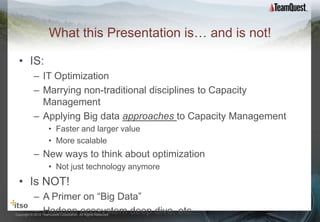 What this Presentation is… and is not!

  • IS:
           – IT Optimization
           – Marrying non-traditional disciplines to Capacity
             Management
           – Applying Big data approaches to Capacity Management
                     • Faster and larger value
                     • More scalable
           – New ways to think about optimization
                     • Not just technology anymore
  • Is NOT!
           – A Primer on “Big Data”
           – Hadoop ecosystem deep dive, etc…
Copyright © 2012 TeamQuest Corporation. All Rights Reserved.
 