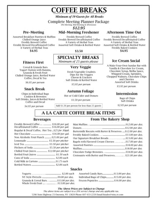 COFFEE BREAKS
                                                  Minimum of 10 Guests for All Breaks
                                         Complete Meeting Planner Package
                                                         (Pre-Meeting, Mid-Morning & Afternoon)

                                                                       $12.95
           Pre-Meeting                                Mid-Morning Freshener                                        Afternoon Time Out
Assorted Breakfast Pastries & Muffins                       Freshly Brewed Coffee                                     Freshly Brewed Coffee
        Chilled Orange Juice                         Freshly Brewed Decaffeinated Coffee                       Freshly Brewed Decaffeinated Coffee
       Freshly Brewed Coffee                               A Variety of Herbal Teas                                  A Variety of Herbal Teas
Freshly Brewed Decaffeinated Coffee                  Assorted Soft Drinks & Bottled Water                      Assorted Soft Drinks & Bottled Water
      A Variety of Herbal Teas                                                                                        Freshly Baked Cookies
                   $4.95                                                 $3.50                                                      $4.95

                                                    SPECIALTY BREAKS
           Fitness First                              Minimum of 25 guests please                                         Ice Cream Social
                                                                                                                   A Make-Your-Own Sundae Bar with
         Cereal & Granola Bars                                        Very Veggie                                    Vanilla & Chocolate Ice Cream,
      Yogurt Station with Raisins,                                                                                   Chocolate Syrup, Melba Sauce,
         Granola & Fresh Fruit                                 Fresh Vegetable Crudités
                                                                  Dips for the Veggies                                Whipped Cream, Sprinkles,
  Chilled Orange Juice, Bottled Water                                                                              Chopped Walnuts, Chocolate Chips
          Coffee, Decaf & Tea                                      Cheese & Crackers
                                                              Soft Drinks & Bottled Water                                     and Cherries
              $6.95 per person                                                                                            Assorted Soft Drinks
                                                                      $5.95 per person
                                                                                                                                $5.95 per person
             Snack Break
                                                                Autumn Foliage
       Chips in Individual Bags
                                                             Hot or Cold Cider and Donuts
                                                                                                                               Intermission
          Cookies & Brownies
  Soft Drinks, Juices & Bottled Water                                                                                               Bags of Chips
                                                                      $3.50 per person                                               Soft Drinks
           Coffee and Decaf
             $4.95 per person                     Add $1.50 per person for less than 25 guests                                   $2.95 per person


                                 A LA CARTE COFFEE BREAK ITEMS
                        Beverages                                                             From The Bakery Shop
 Freshly Brewed Coffee ..…............ $16.00 per gal.                 Mini Muffins…..........................................................$12.00 per doz.
 Decaffeinated Coffee .................... $16.00 per gal.             Donuts……………………….....................................$12.00 per doz.
 Regular & Decaf Coffee, Hot Tea ..$25 for 30ppl.                      Buttermilk Biscuits with Butter & Preserves ....$12.00 per doz.
 Hot Chocolate ................................. $16.00 per gal.       Freshly Baked Cookies……....................................$13.00 per doz.
 Non Alcoholic Fruit Punch ...........$21.00 per gal.                  Our Signature Breakfast Breads ………………....$15.00 per doz.
 Lemonade ................................... $5.50 per pitcher        Bagels with Flavored Cream Cheeses ……….….$17.00 per doz.
 Iced Tea ....................................... $5.50 per pitcher    Assorted Pastries ....................................................$18.00 per doz.
 Pitchers of Soda ......................... $5.50 per pitcher          Muffins......................................................................$18.00 per doz.
 Chilled Fruit Juices ................. $12.00 per pitcher             Chocolate Fudge Brownies….................................$18.00 per doz.
 Bottled Fruit Juices .............................. $1.50 each        Croissants with Butter and Preserves.……….…$21.00 per doz.
 Cans of Soda ......................................... $2.00 each
 Cold Milk in Cartons ............................$1.75 each
 Bottled Waters ...................................... $2.00 each

                                                                      Snacks
          Yogurts ………………......................... $2.00 each                  Assorted Candy Bars..................$13.00 per doz.
          NY Style Pretzels .........................$9.00 per doz.           Individual Bags of Chips............$15.00 per doz.
          Granola & Cereal Bars.…............$13.00 per doz.                  Frozen Popsicles .........................$16.00 per doz.
          Whole Fresh Fruit ...….............…$13.00 per doz.

                                                     The Above Prices are Subject to Change
                                   The above items are subject to a 20% service charge and any applicable tax.
                     5206 State Highway 23 Oneonta, NY 13820 Phone 607-433-2250 Email-hisales@stny.rr.com
 