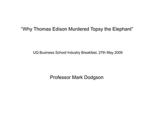“Why Thomas Edison Murdered Topsy the Elephant”



     UQ Business School Industry Breakfast, 27th May 2009




              Professor Mark Dodgson
 