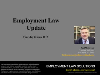 Collingwood Legal is authorised and regulated by the SRA
Employment Law
Update
Thursday 22 June 2017
Paul McGowan
Principal Solicitor
DD: 0191 282 2882
Paul.mcgowan@collingwoodlegal.com
The information contained in this presentation is for information
purposes only. It is not intended to constitute legal or other
professional advice, and should not be relied on or treated as a
substitute for specific advice relevant to particular circumstances.
Collingwood Legal accepts no responsibility for any loss which may
arise from reliance on materials contained in this presentation.
 