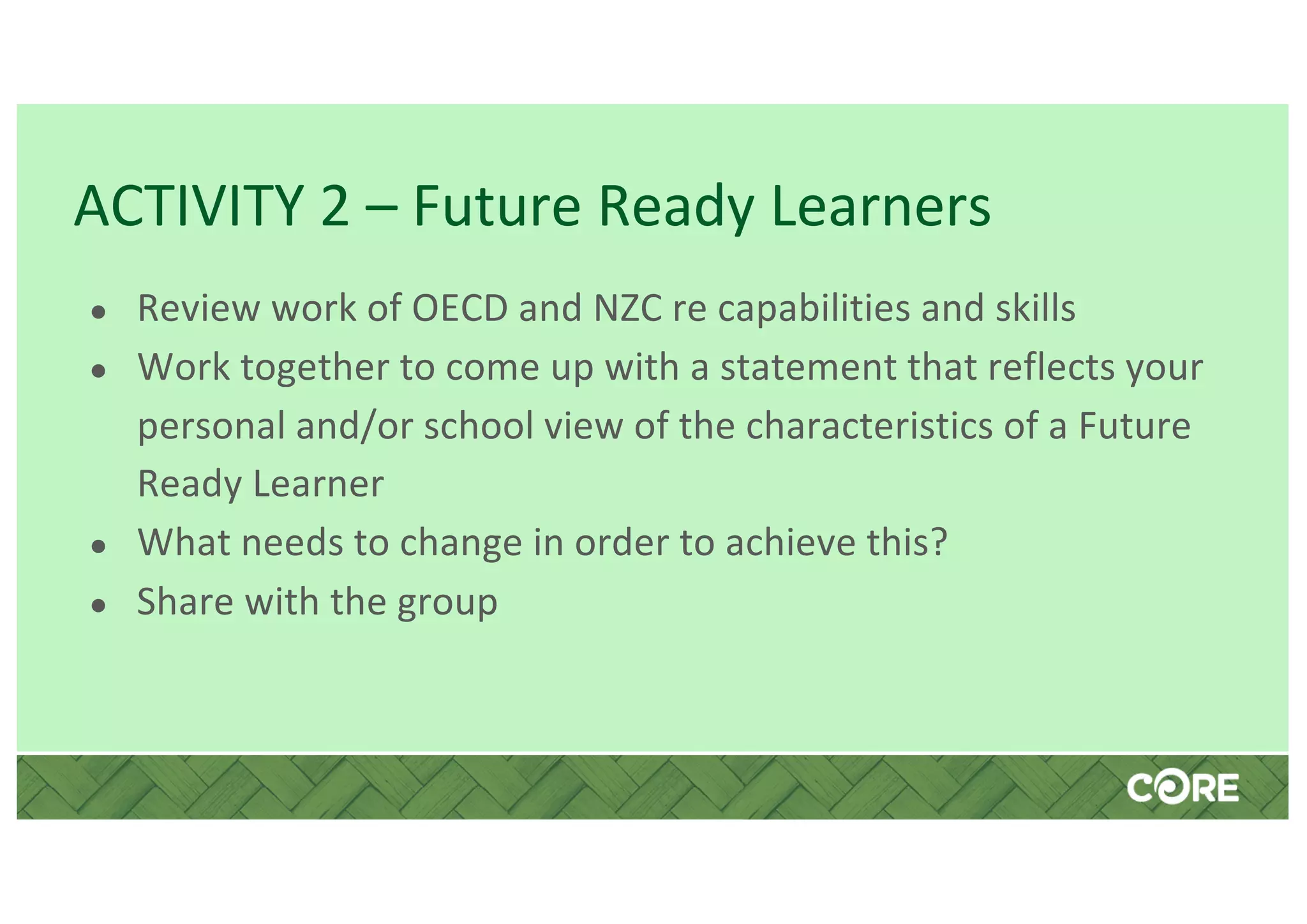 ACTIVITY 2 – Future Ready Learners
● Review work of OECD and NZC re capabilities and skills
● Work together to come up with a statement that reflects your
personal and/or school view of the characteristics of a Future
Ready Learner
● What needs to change in order to achieve this?
● Share with the group
 