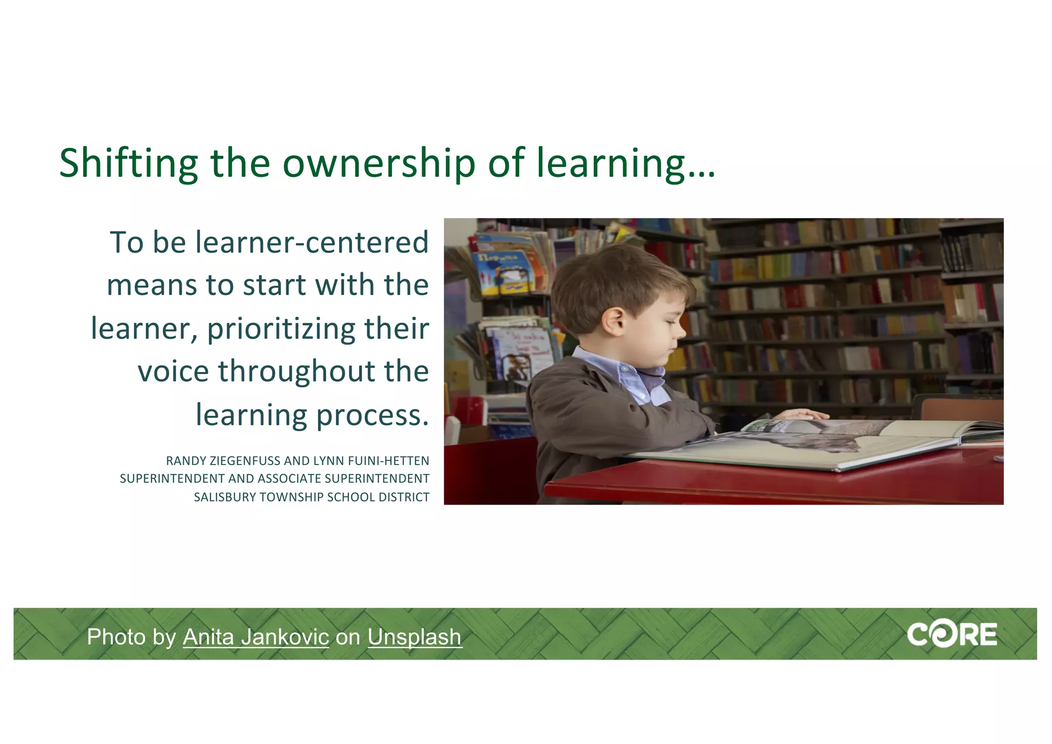 Shifting the ownership of learning…
To be learner-centered
means to start with the
learner, prioritizing their
voice throughout the
learning process.
RANDY ZIEGENFUSS AND LYNN FUINI-HETTEN
SUPERINTENDENT AND ASSOCIATE SUPERINTENDENT
SALISBURY TOWNSHIP SCHOOL DISTRICT
Photo by Anita Jankovic on Unsplash
 