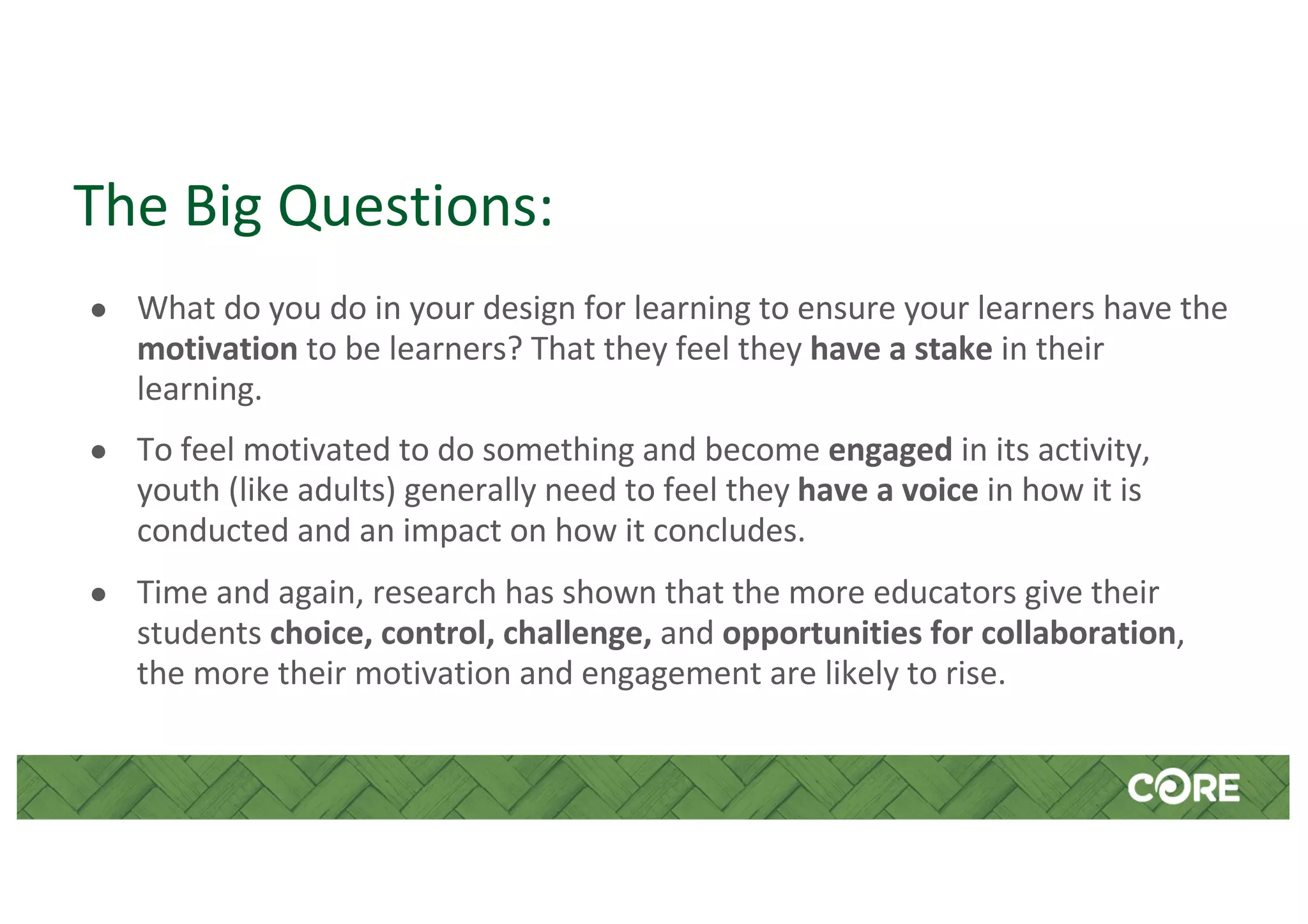 The Big Questions:
● What do you do in your design for learning to ensure your learners have the
motivation to be learners? That they feel they have a stake in their
learning.
● To feel motivated to do something and become engaged in its activity,
youth (like adults) generally need to feel they have a voice in how it is
conducted and an impact on how it concludes.
● Time and again, research has shown that the more educators give their
students choice, control, challenge, and opportunities for collaboration,
the more their motivation and engagement are likely to rise.
 