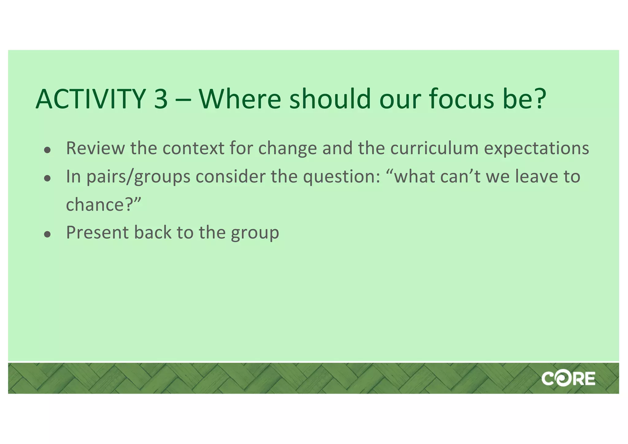 ACTIVITY 3 – Where should our focus be?
● Review the context for change and the curriculum expectations
● In pairs/groups consider the question: “what can’t we leave to
chance?”
● Present back to the group
 