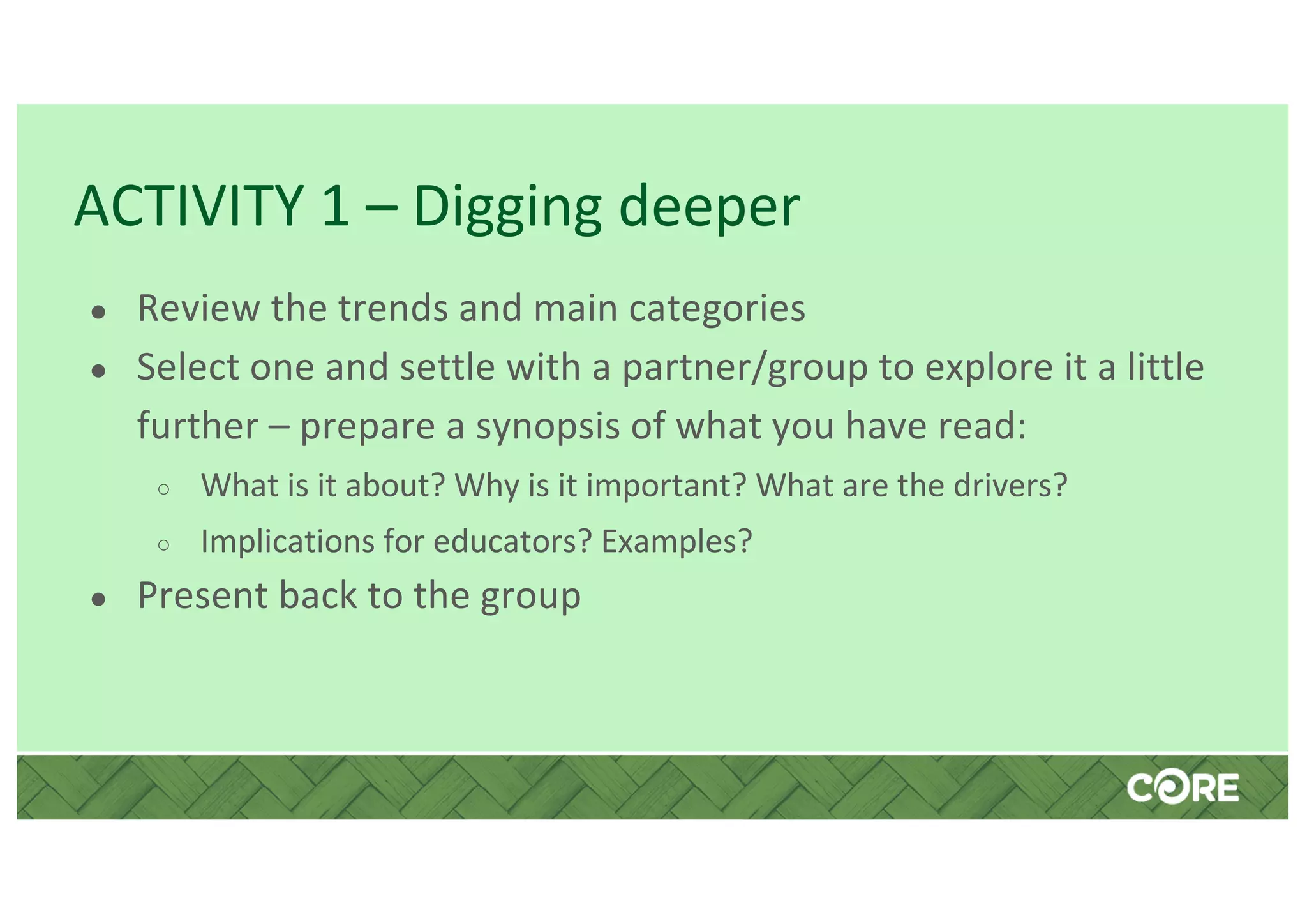 ACTIVITY 1 – Digging deeper
● Review the trends and main categories
● Select one and settle with a partner/group to explore it a little
further – prepare a synopsis of what you have read:
○ What is it about? Why is it important? What are the drivers?
○ Implications for educators? Examples?
● Present back to the group
 