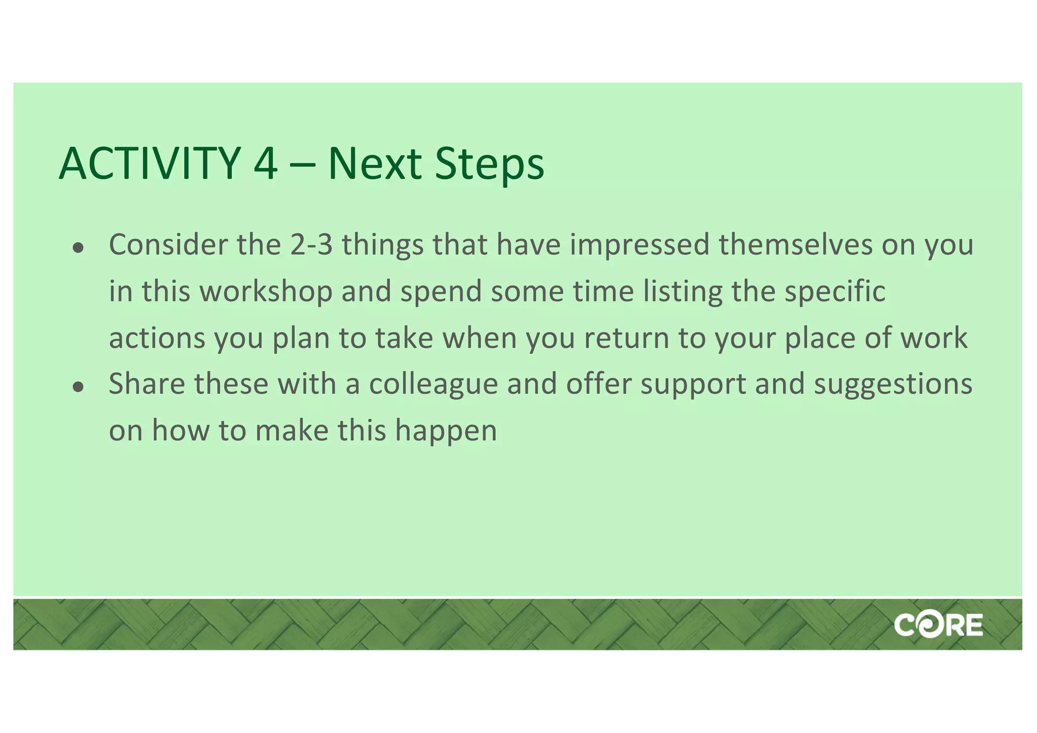ACTIVITY 4 – Next Steps
● Consider the 2-3 things that have impressed themselves on you
in this workshop and spend some time listing the specific
actions you plan to take when you return to your place of work
● Share these with a colleague and offer support and suggestions
on how to make this happen
 