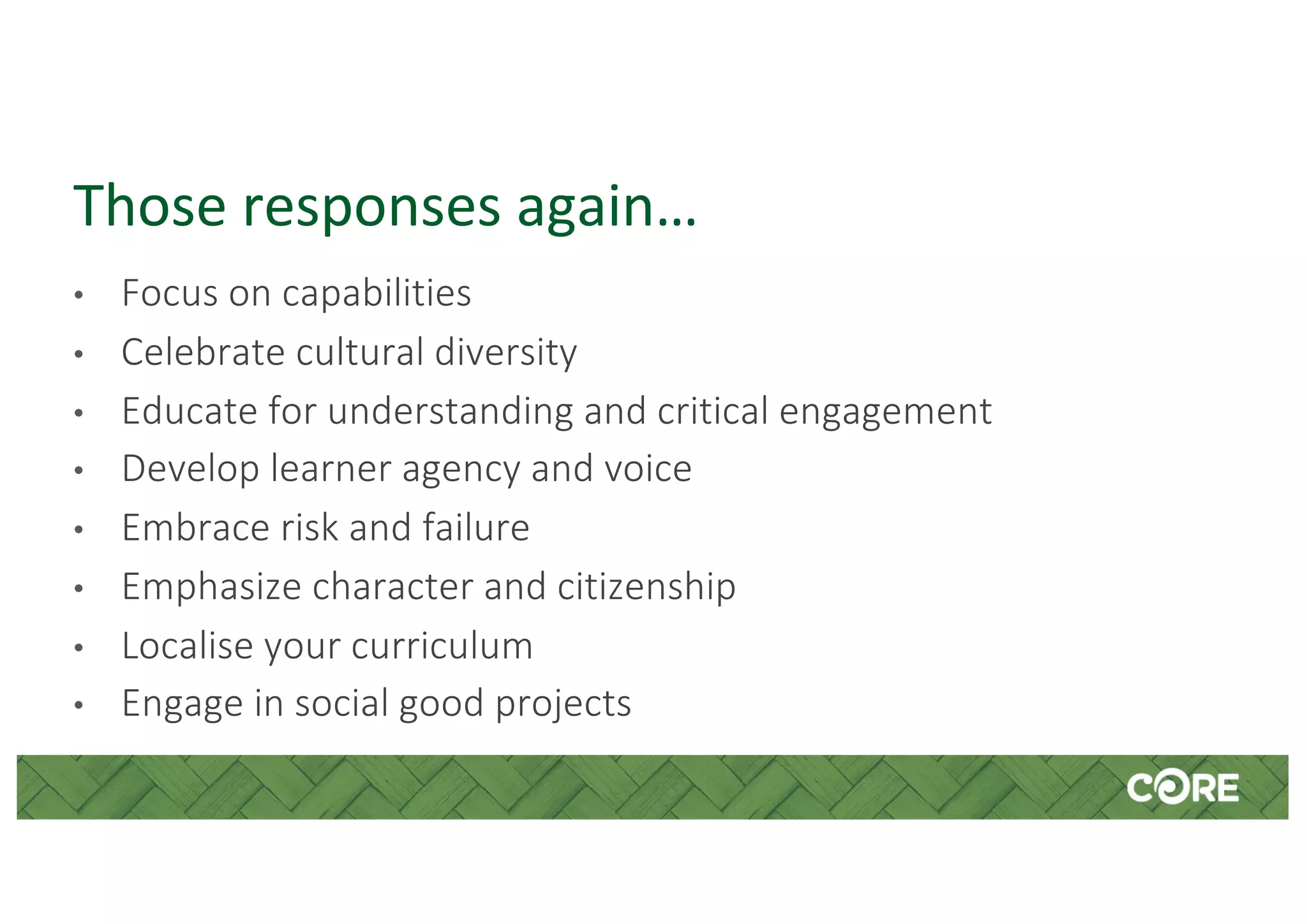 Those responses again…
• Focus on capabilities
• Celebrate cultural diversity
• Educate for understanding and critical engagement
• Develop learner agency and voice
• Embrace risk and failure
• Emphasize character and citizenship
• Localise your curriculum
• Engage in social good projects
 