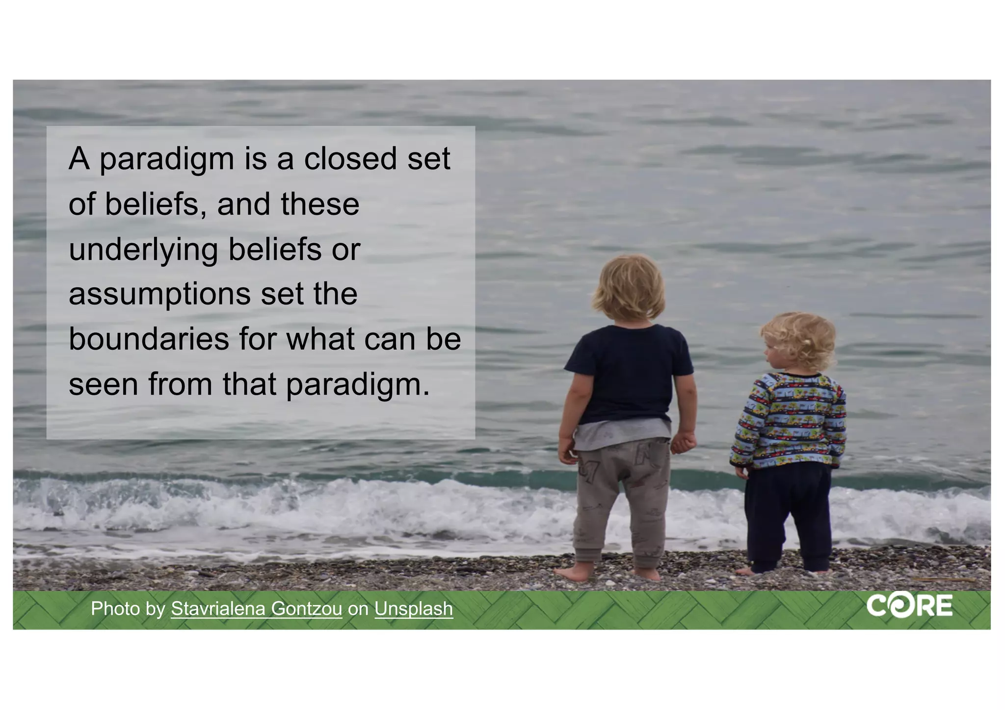 Photo by Stavrialena Gontzou on Unsplash
A paradigm is a closed set
of beliefs, and these
underlying beliefs or
assumptions set the
boundaries for what can be
seen from that paradigm.
 