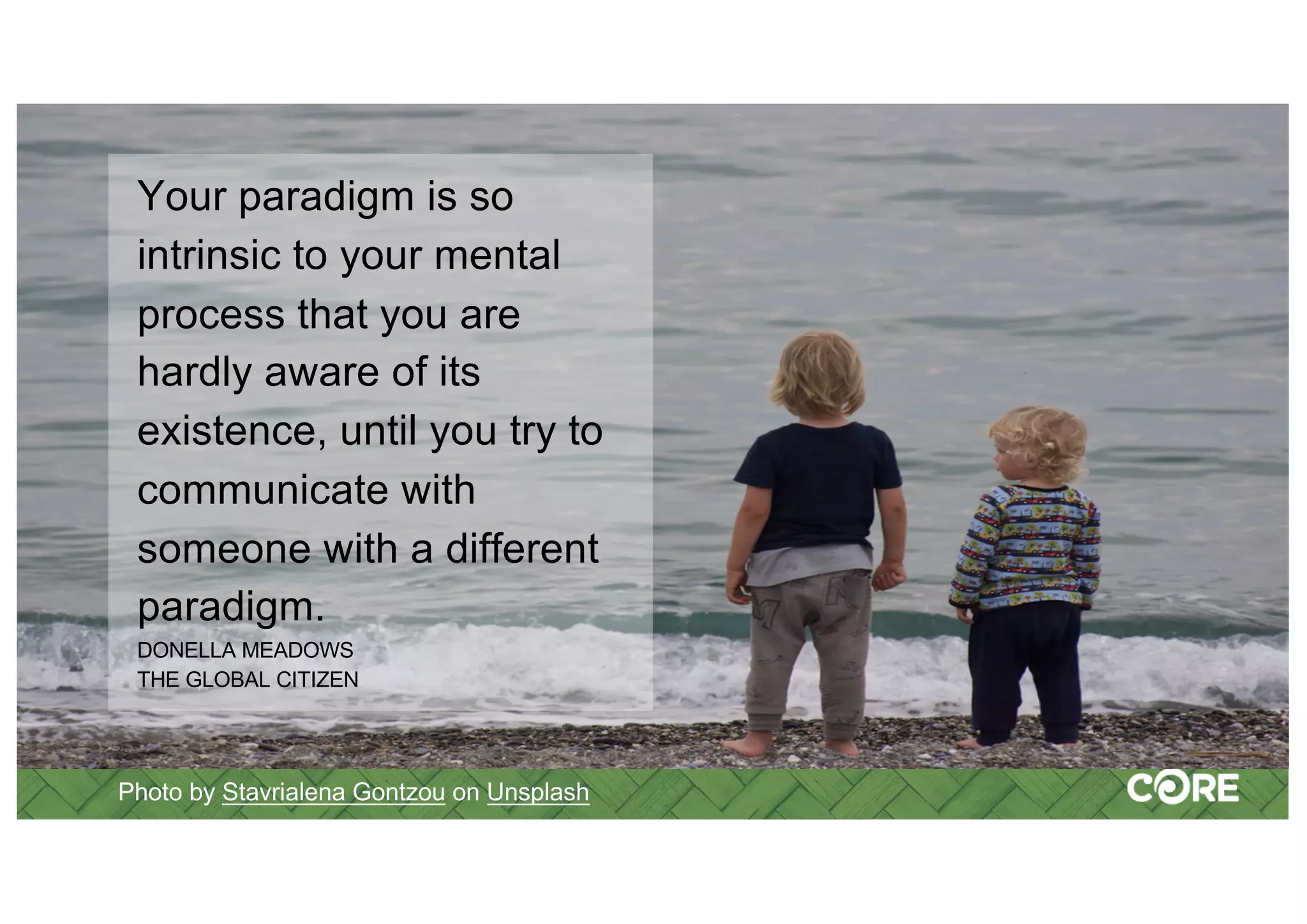 Photo by Stavrialena Gontzou on Unsplash
Your paradigm is so
intrinsic to your mental
process that you are
hardly aware of its
existence, until you try to
communicate with
someone with a different
paradigm.
DONELLA MEADOWS
THE GLOBAL CITIZEN
 