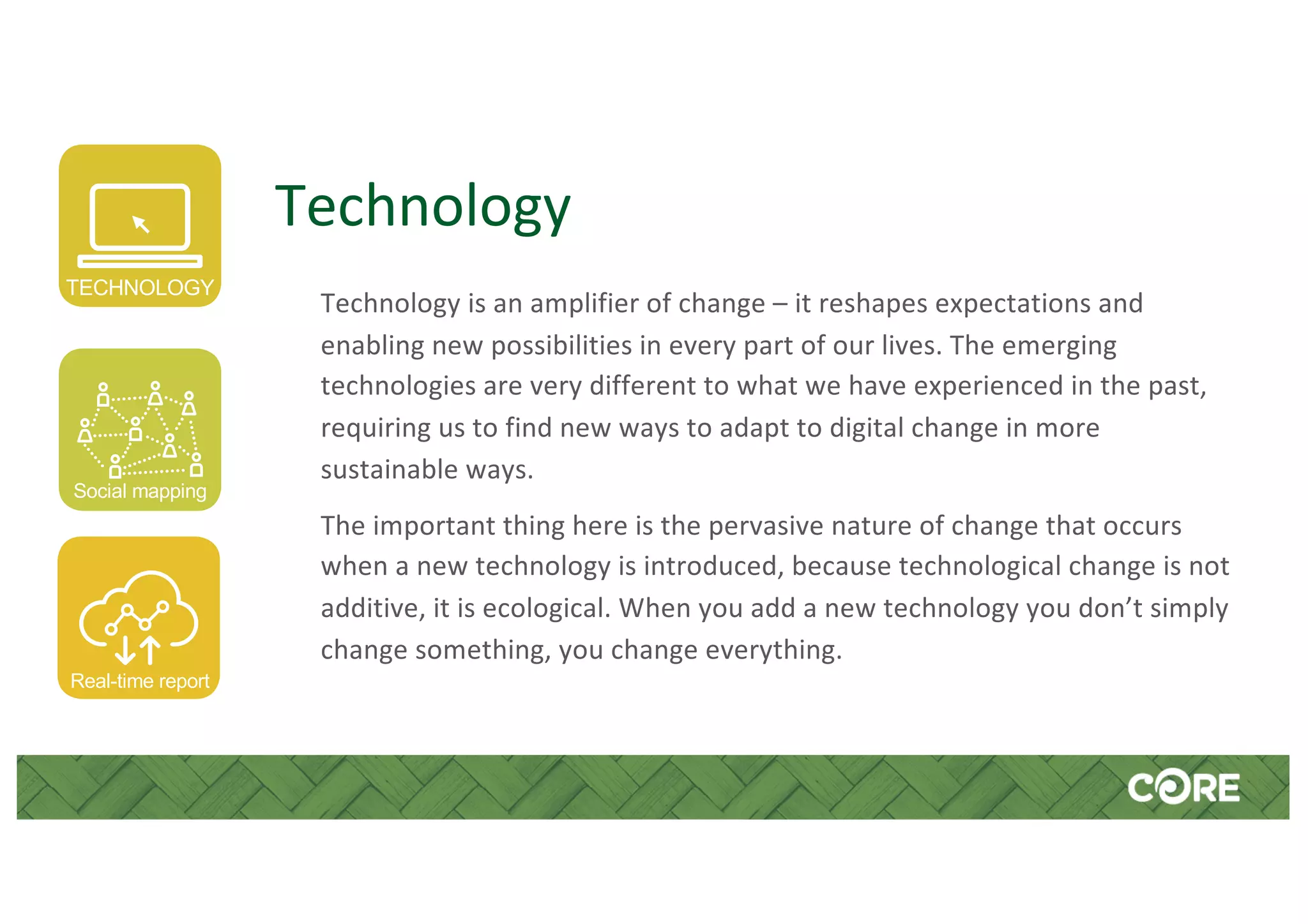 Technology
Technology is an amplifier of change – it reshapes expectations and
enabling new possibilities in every part of our lives. The emerging
technologies are very different to what we have experienced in the past,
requiring us to find new ways to adapt to digital change in more
sustainable ways.
The important thing here is the pervasive nature of change that occurs
when a new technology is introduced, because technological change is not
additive, it is ecological. When you add a new technology you don’t simply
change something, you change everything.
TECHNOLOGY
Social mapping
Real-time report
 