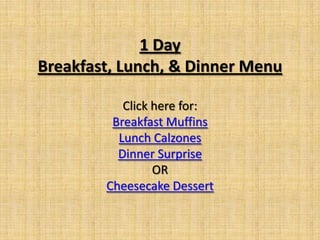1 Day
Breakfast, Lunch, & Dinner Menu

           Click here for:
         Breakfast Muffins
          Lunch Calzones
          Dinner Surprise
                 OR
        Cheesecake Dessert
 