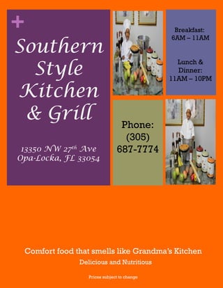 +
Comfort food that smells like Grandma’s Kitchen
Prices subject to change
Southern
Style
Kitchen
& Grill
Lunch &
Dinner:
11AM – 10PM
Phone:
(305)
687-777413350 NW 27th
Ave
Opa-Locka, FL 33054
Delicious and Nutritious
Breakfast:
6AM – 11AM
 
