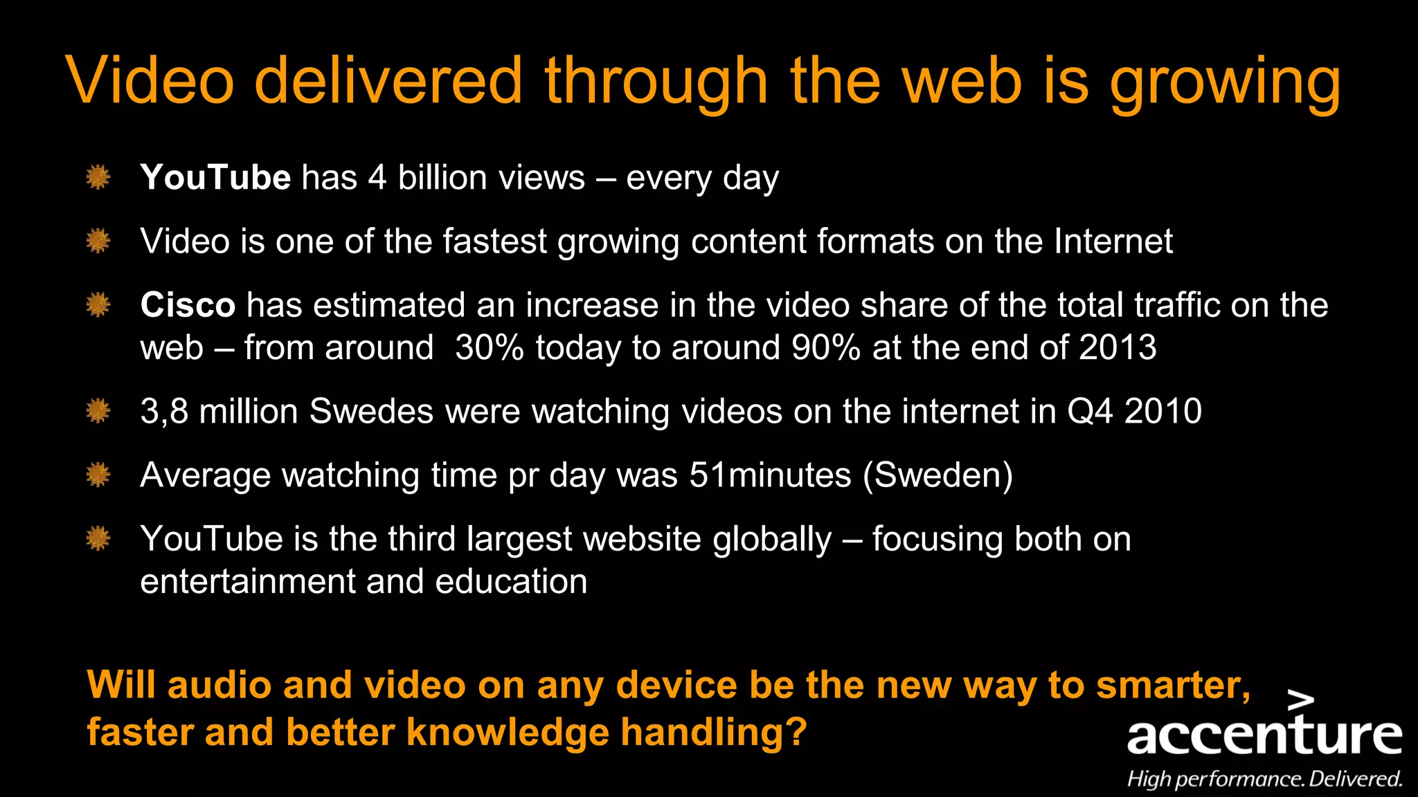 Video delivered through the web is growing
  YouTube has 4 billion views – every day
  Video is one of the fastest growing content formats on the Internet
  Cisco has estimated an increase in the video share of the total traffic on the
  web – from around 30% today to around 90% at the end of 2013
  3,8 million Swedes were watching videos on the internet in Q4 2010
  Average watching time pr day was 51minutes (Sweden)
  YouTube is the third largest website globally – focusing both on
  entertainment and education

Will audio and video on any device be the new way to smarter,
faster and better knowledge handling?
 