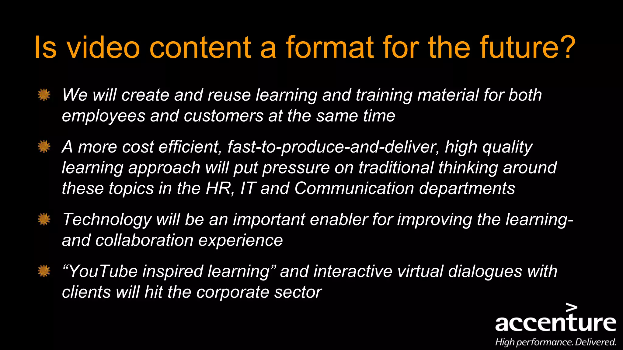 Is video content a format for the future?
  We will create and reuse learning and training material for both
  employees and customers at the same time
  A more cost efficient, fast-to-produce-and-deliver, high quality
  learning approach will put pressure on traditional thinking around
  these topics in the HR, IT and Communication departments
  Technology will be an important enabler for improving the learning-
  and collaboration experience
  “YouTube inspired learning” and interactive virtual dialogues with
  clients will hit the corporate sector
 