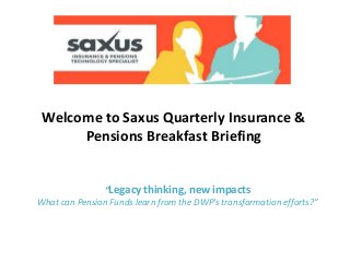 Welcome to Saxus Quarterly Insurance &
Pensions Breakfast Briefing
“Legacy thinking, new impacts
What can Pension Funds learn from the DWP’s transformation efforts?”
 