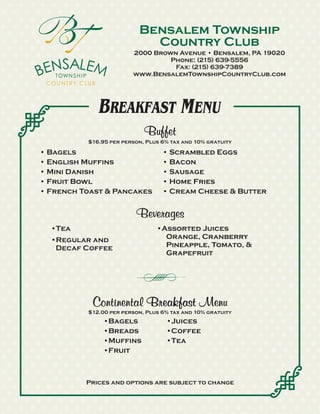 Bensalem Township
                            Country Club
                        2000 Brown Avenue • Bensalem, PA 19020
                                 Phone: (215) 639-5556
                                  Fax: (215) 639-7389
                        www.BensalemTownshipCountryClub.com




             BREAKFAST MENU
                            Buffet
          $16.95 per person, Plus 6% tax and 10% gratuity

• Bagels                          • Scrambled Eggs
• English Muffins                 • Bacon
• Mini Danish                     • Sausage
• Fruit Bowl                      • Home Fries
• French Toast & Pancakes         • Cream Cheese & Butter


                         Beverages
  •Tea                          •Assorted Juices
  •Regular and                    Orange, Cranberry
   Decaf Coffee                   Pineapple, Tomato, &
                                  Grapefruit




           Continental Breakfast Menu
          $12.00 per person, Plus 6% tax and 10% gratuity
              •Bagels              •Juices
              •Breads              •Coffee
              •Muffins             •Tea
              •Fruit



          Prices and options are subject to change
 