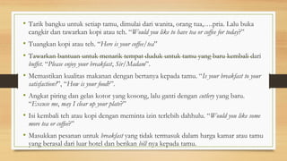 • Tarik bangku untuk setiap tamu, dimulai dari wanita, orang tua,….pria. Lalu buka
cangkir dan tawarkan kopi atau teh. “Would you like to have tea or coffee for today?”
• Tuangkan kopi atau teh. “Here is your coffee/tea”
• Tawarkan bantuan untuk menarik tempat duduk untuk tamu yang baru kembali dari
buffet. “Please enjoy your breakfast, Sir/Madam”.
• Memastikan kualitas makanan dengan bertanya kepada tamu. “Is your breakfast to your
satisfaction?”, “How is your food?”.
• Angkat piring dan gelas kotor yang kosong, lalu ganti dengan cutlery yang baru.
“Excuse me, may I clear up your plate?”
• Isi kembali teh atau kopi dengan meminta izin terlebih dahhulu. “Would you like some
more tea or coffee?”
• Masukkan pesanan untuk breakfast yang tidak termasuk dalam harga kamar atau tamu
yang berasal dari luar hotel dan berikan bill nya kepada tamu.
 