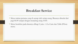 Breakfast Service
• Menu makan pertama yang di santap oleh setiap orang. Biasanya dimulai dari
pagi 06.00 sampai dengan menjelang siang 10.00.
• Menu breakfast pada dasarnya dibagi 2 yaitu : A La Carte dan Table D’hote
menu.
 