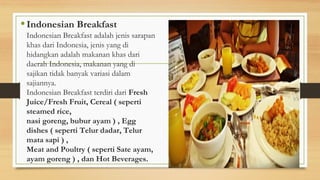 • Indonesian Breakfast
Indonesian Breakfast adalah jenis sarapan
khas dari Indonesia, jenis yang di
hidangkan adalah makanan khas dari
daerah Indonesia, makanan yang di
sajikan tidak banyak variasi dalam
sajiannya.
Indonesian Breakfast terdiri dari Fresh
Juice/Fresh Fruit, Cereal ( seperti
steamed rice,
nasi goreng, bubur ayam ) , Egg
dishes ( seperti Telur dadar, Telur
mata sapi ) ,
Meat and Poultry ( seperti Sate ayam,
ayam goreng ) , dan Hot Beverages.
 