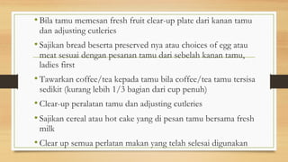 • Bila tamu memesan fresh fruit clear-up plate dari kanan tamu
dan adjusting cutleries
• Sajikan bread beserta preserved nya atau choices of egg atau
meat sesuai dengan pesanan tamu dari sebelah kanan tamu,
ladies first
• Tawarkan coffee/tea kepada tamu bila coffee/tea tamu tersisa
sedikit (kurang lebih 1/3 bagian dari cup penuh)
• Clear-up peralatan tamu dan adjusting cutleries
• Sajikan cereal atau hot cake yang di pesan tamu bersama fresh
milk
• Clear up semua perlatan makan yang telah selesai digunakan
 