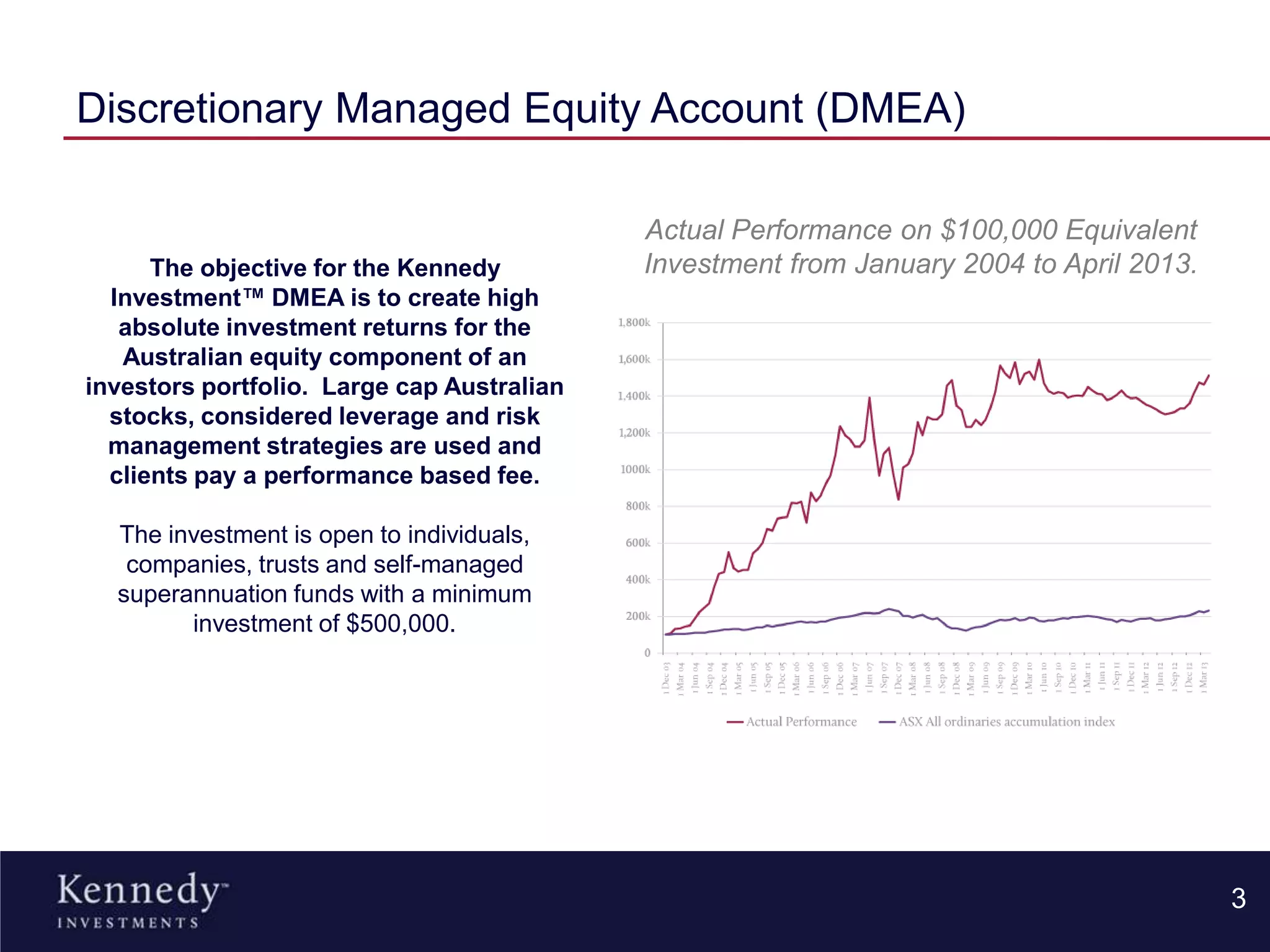 Discretionary Managed Equity Account (DMEA)
3
The objective for the Kennedy
Investment™ DMEA is to create high
absolute investment returns for the
Australian equity component of an
investors portfolio. Large cap Australian
stocks, considered leverage and risk
management strategies are used and
clients pay a performance based fee.
The investment is open to individuals,
companies, trusts and self-managed
superannuation funds with a minimum
investment of $500,000.
Actual Performance on $100,000 Equivalent
Investment from January 2004 to April 2013.
 