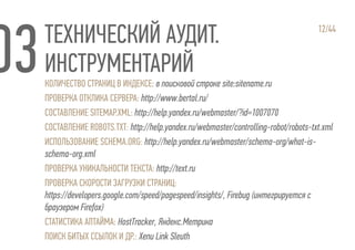 ТЕХНИЧЕСКИЙ АУДИТ.
ИНСТРУМЕНТАРИЙ
12/44
КОЛИЧЕСТВО СТРАНИЦ В ИНДЕКСЕ: в поисковой строке site:sitename.ru
ПРОВЕРКА ОТКЛИКА СЕРВЕРА: http://www.bertal.ru/
СОСТАВЛЕНИЕ SITEMAP.XML: http://help.yandex.ru/webmaster/?id=1007070
СОСТАВЛЕНИЕ ROBOTS.TXT: http://help.yandex.ru/webmaster/controlling-robot/robots-txt.xml
ИСПОЛЬЗОВАНИЕ SCHEMA.ORG: http://help.yandex.ru/webmaster/schema-org/what-is-
schema-org.xml
ПРОВЕРКА УНИКАЛЬНОСТИ ТЕКСТА: http://text.ru
ПРОВЕРКА СКОРОСТИ ЗАГРУЗКИ СТРАНИЦ:
https://developers.google.com/speed/pagespeed/insights/, Firebug (интегрируется с
браузером Firefox)
СТАТИСТИКА АПТАЙМА: HostTracker, Яндекс.Метрика
ПОИСК БИТЫХ ССЫЛОК И ДР.: Xenu Link Sleuth
 