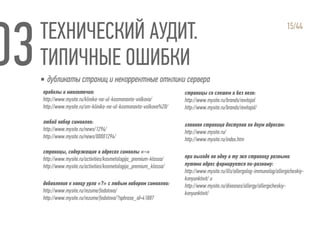 ТЕХНИЧЕСКИЙ АУДИТ.
ТИПИЧНЫЕ ОШИБКИ
15/44
пробелы и многоточия:
http://www.mysite.ru/klinika-na-ul-kosmonavta-volkova/
http://www.mysite.ru/sm-klinika-na-ul-kosmonavta-volkova%20/
любой набор символов:
http://www.mysite.ru/news/1294/
http://www.mysite.ru/news/00001294/
cтраницы, содержащие в адресах символы «-»
http://www.mysite.ru/activities/kosmetologija_premium-klassa/
http://www.mysite.ru/activities/kosmetologija_premium_klassa/
добавление к концу урла «?» с любым набором символов:
http://www.mysite.ru/rezume/fedotova/
http://www.mysite.ru/rezume/fedotova/?sphrase_id=41887
страницы со слешем и без него:
http://www.mysite.ru/brands/revitajal
http://www.mysite.ru/brands/revitajal/
главная страница доступна по двум адресам:
http://www.mysite.ru/
http://www.mysite.ru/index.htm
при выходе на одну и ту же страницу разными
путями адрес формируется по-разному:
http://www.mysite.ru/ills/allergolog-immunolog/allergicheskiy-
konyunktivit/ и
http://www.mysite.ru/diseases/allergy/allergicheskiy-
konyunktivit/
▪ дубликаты страниц и некорректные отклики сервера
 