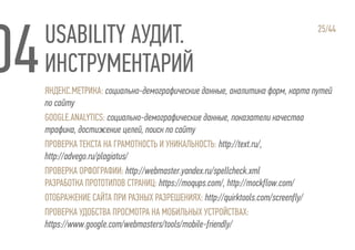 USABILITY АУДИТ.
ИНСТРУМЕНТАРИЙ
25/44
ЯНДЕКС.МЕТРИКА: социально-демографические данные, аналитика форм, карта путей
по сайту
GOOGLE.ANALYTICS: социально-демографические данные, показатели качества
трафика, достижение целей, поиск по сайту
ПРОВЕРКА ТЕКСТА НА ГРАМОТНОСТЬ И УНИКАЛЬНОСТЬ: http://text.ru/,
http://advego.ru/plagiatus/
ПРОВЕРКА ОРФОГРАФИИ: http://webmaster.yandex.ru/spellcheck.xml
РАЗРАБОТКА ПРОТОТИПОВ СТРАНИЦ: https://moqups.com/, http://mockflow.com/
ОТОБРАЖЕНИЕ САЙТА ПРИ РАЗНЫХ РАЗРЕШЕНИЯХ: http://quirktools.com/screenfly/
ПРОВЕРКА УДОБСТВА ПРОСМОТРА НА МОБИЛЬНЫХ УСТРОЙСТВАХ:
https://www.google.com/webmasters/tools/mobile-friendly/
 