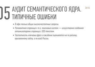 АУДИТ СЕМАНТИЧЕСКОГО ЯДРА.
ТИПИЧНЫЕ ОШИБКИ
36/44
▪ В ядре только общие высокочастотные запросы.
▪ Релевантная страница с т.з. поисковых систем — искусственно созданная
оптимизаторами страница с SEO текстом.
▪ Частотность ключевых фраз и ожидание оценивается не по региону,
присвоенному сайту, а по всей России.
 