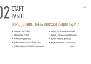 СТАРТ
РАБОТ
ОПРЕДЕЛЕНИЕ ТРЕБУЮЩИХСЯ ВИДОВ АУДИТА
6/44
▪ технический аудит;
▪ юзабилити аудит;
▪ аудит конкурентов;
▪ аудит поискового продвижения;
▪ аудит маркетинговой активности;
▪ аудит рекламных кампаний;
▪ аудит мнений пользователей;
▪ аудит отдела продаж;
▪ маркетинговое исследование
и т.д.
 