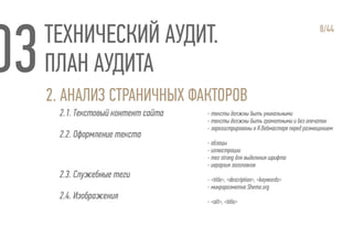 ТЕХНИЧЕСКИЙ АУДИТ.
ПЛАН АУДИТА
2. АНАЛИЗ СТРАНИЧНЫХ ФАКТОРОВ
2.1. Текстовый контент сайта
2.2. Оформление текста
2.3. Служебные теги
2.4. Изображения
8/44
- тексты должны быть уникальными
- тексты должны быть грамотными и без опечаток
- зарегистрированы в Я.Вебмастере перед размещением
- абзацы
- иллюстрации
- тег strong для выделения шрифта
- иерархия заголовков
- <title>, <description>, <keywords>
- микроразметка Shema.org
- <alt>, <title>
 
