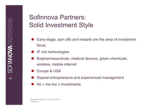 Sofinnova Partners:
     Solid Investment Style

             Early-stage, spin offs and restarts are the area of investment
             focus
             IP rich technologies
             Biopharmaceuticals, medical devices, green chemicals,
             wireless, mobile internet
             Europe & USA
10           Repeat entrepreneurs and experienced management
             No « me too » investments


     Breakfast Presentation: January 26, 2010
     Confidential
 