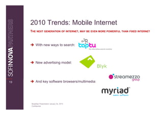 2010 Trends: Mobile Internet
     THE NEXT GENERATION OF INTERNET, MAY BE EVEN MORE POWERFUL THAN FIXED INTERNET



          With new ways to search:




          New advertising model:
                                                  Blyk


13        And key software browsers/multimedia:




     Breakfast Presentation: January 26, 2010
     Confidential
 