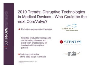 2010 Trends: Disruptive Technologies
     in Medical Devices - Who Could be the
     next CoreValve?
          Perfusion augmentation therapies



          Patented product to treat specific
          cardiac artery diseases and
          avoid open-chest surgery for
          hundreds of thousands of
20        patients


       Nurturing companies
       at the seed stage: MD Start

     Breakfast Presentation: January 26, 2010
     Confidential
 