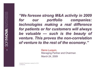“We foresee strong M&A activity in 2009
    for     our      portfolio     companies:
    technologies making a real difference
    for patients or for customers will always
    be valuable — such is the beauty of
    venture. This proves the non-correlation
    of venture to the rest of the economy.”
6                                              Denis Lucquin,
                                               Managing Partner and Chairman
                                               March 24, 2009

    Breakfast Presentation: January 26, 2010
    Confidential
 