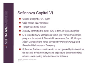 Sofinnova Capital VI
             Closed December 31, 2009
             €260 million ($370 million)
             Target was €300 million
             Already committed to date: 40% to 50% in ten companies
             LPs include: CDC Entreprises within the France Investment
             program, Industrial & Financial Investments Co., JP Morgan
             Asset Management, funds advised by Partners Group and
             Skandia Life Insurance Company
8
             Sofinnova Partners continues to be recognized by its investors
             for its solid investment style and capacity to generate strong
             returns, even during turbulent economic times.
    Breakfast Presentation: January 26, 2010
    Confidential
 