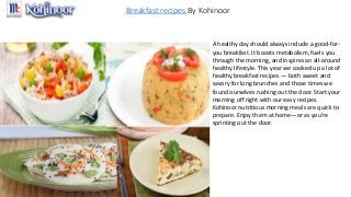 Breakfast recipes By Kohinoor
A healthy day should always include a good-for-
you breakfast. It boosts metabolism, fuels you
through the morning, and inspires an all-around
healthy lifestyle. This year we cooked up a lot of
healthy breakfast recipes — both sweet and
savory for long brunches and those times we
found ourselves rushing out the door. Start your
morning off right with our easy recipes.
Kohinoor nutritious morning meals are quick to
prepare. Enjoy them at home—or as you're
sprinting out the door.
 