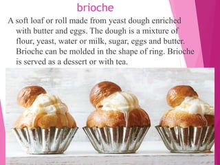 brioche
A soft loaf or roll made from yeast dough enriched
with butter and eggs. The dough is a mixture of
flour, yeast, water or milk, sugar, eggs and butter.
Brioche can be molded in the shape of ring. Brioche
is served as a dessert or with tea.
 