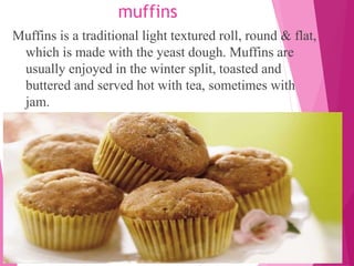 muffins
Muffins is a traditional light textured roll, round & flat,
which is made with the yeast dough. Muffins are
usually enjoyed in the winter split, toasted and
buttered and served hot with tea, sometimes with
jam.
 