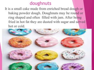 doughnuts
It is a small cake made from enriched bread dough or
baking powder dough. Doughnuts may be round or
ring shaped and often filled with jam. After being
fried in hot fat they are dusted with sugar and served
hot or cold.
 