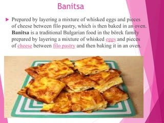 Banitsa
 Prepared by layering a mixture of whisked eggs and pieces
of cheese between filo pastry, which is then baked in an oven.
Banitsa is a traditional Bulgarian food in the börek family
prepared by layering a mixture of whisked eggs and pieces
of cheese between filo pastry and then baking it in an oven.
 