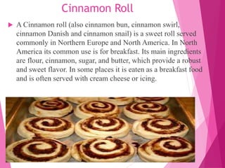 Cinnamon Roll
 A Cinnamon roll (also cinnamon bun, cinnamon swirl,
cinnamon Danish and cinnamon snail) is a sweet roll served
commonly in Northern Europe and North America. In North
America its common use is for breakfast. Its main ingredients
are flour, cinnamon, sugar, and butter, which provide a robust
and sweet flavor. In some places it is eaten as a breakfast food
and is often served with cream cheese or icing.
 