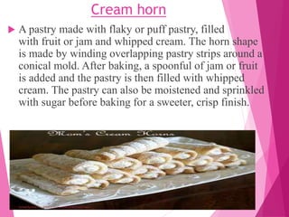 Cream horn
 A pastry made with flaky or puff pastry, filled
with fruit or jam and whipped cream. The horn shape
is made by winding overlapping pastry strips around a
conical mold. After baking, a spoonful of jam or fruit
is added and the pastry is then filled with whipped
cream. The pastry can also be moistened and sprinkled
with sugar before baking for a sweeter, crisp finish.
 