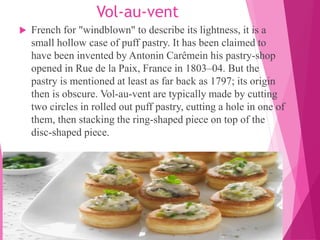 Vol-au-vent
 French for "windblown" to describe its lightness, it is a
small hollow case of puff pastry. It has been claimed to
have been invented by Antonin Carêmein his pastry-shop
opened in Rue de la Paix, France in 1803–04. But the
pastry is mentioned at least as far back as 1797; its origin
then is obscure. Vol-au-vent are typically made by cutting
two circles in rolled out puff pastry, cutting a hole in one of
them, then stacking the ring-shaped piece on top of the
disc-shaped piece.
 