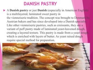 DANISH PASTRY
 A Danish pastry or just Danish (especially in American English)
is a multilayered, laminated sweet pastry in
the viennoiserie tradition. The concept was brought to Denmark by
Austrian bakers and has since developed into a Danish specialty.
Like other viennoiserie pastries, such as croissants, they are a
variant of puff pastry made of laminated yeast-leavened dough,
creating a layered texture. This pastry is made from a yeast dough,
which is enriched with layers of butter. As yeast raised dough
require special method for preparation.
 